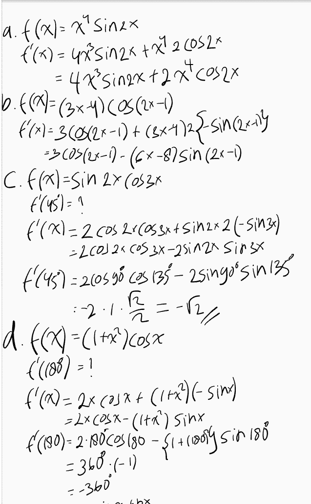 e. h(x)= asinxtby h (30)=3 h (68)=-1 a+n=1 h'(a)= acosx tb h (30)= acos 30 tb 3 = 2 arb ... O o 2 h (60%-acos both -1= karbo 00 B-19=4 닉 (15-179-8 a=8 B-1 2 8(13+1) =4(1371) -1.483+1tb -1: 2 b=-2833 ath=2(83+1+{-283-39 =-1 
a. f(x)=x"Sinax f'(x) = 4Sinza + x260526 = 47° singx +2 xcos2x b.f(*)= (3x 41 Cos(2x1) 661-30023-1) + (884)22-since-ny =300512x-1)-(64-875in (2x-1) C. f(x)=sin 2x (0534 (45)=1 f'(x)=2 Cos 216058x+ 5in2x2 (- Sin3x) = 2(0)2X (OS 3x-2sin 2x Sirx $(45)=2105 cas 135 - 2singo'sin 135 :-2.1. -B27 11. f(x) = (1+x)OSX f'(188) = ? f'(X)=2x(33*+ (11)-sim) - 2xC0SX-(Ita) sinx f('90)- 2.180COS ISO - =360.6-17 - $141809 in 180 =-360° Lbx 
Turunan Fungsi Trigonometri Rumus-rumus turunan trigonometri • f(x) = sinx - f'(x) = cos x f(x) = cos x - f'(x) = – sinx • f(x) = tan x - f'(x) = sec 2x • f(x) = cotx – f'(x) = -cosec ²x f(x) = secx - f'(x) = secx tan x • f(x) = cosec x — f'(x) = -cosecx · cotx • f(x) = a.sin(bx + c) → f'(x) = ab.cos(bx + c) • f(x) = a · cos(bx + c) - f'(x) = -ab sin(bx + c) 