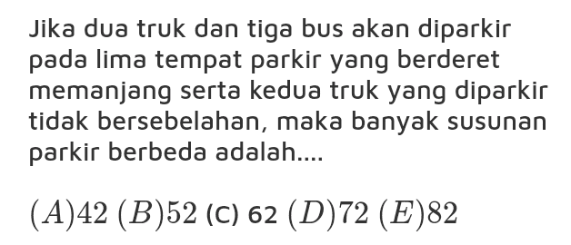 Jika dua truk dan tiga bus akan diparkir pada lima tempat parkir yang berderet memanjang serta kedua truk yang diparkir tidak bersebelahan, maka banyak susunan parkir berbeda adalah.... (A)42 (B)52 (C) 62 (D)72 (E)82 
