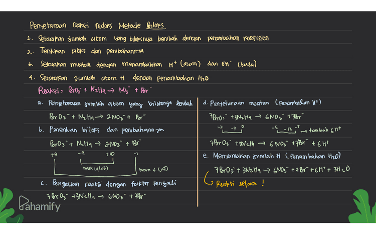 0 a. 2HNO2 + 2HBr → 2N0 + Brz + 2H₂O oksidator = HNO2 Hasid oksidasi Brz H +3 -2 tl - +2 -2 O + -Z reduktor = Hor Hasil redursi= No redufsi oksidasi b. CuO + 2HCl → CuCl2 + H₂O } tidak terjadi perubahan bloks, mara reaksi ini bukan reaksi redoks. +2 -2 tl - +2 +1 -2 Pahamify 
3. Pentetaraan reaksi redoks Metode bloks 1. Setarakan jumlah atom yang biloks nya berubah dengan penambahan koefisien 2. Tentukan books dan pembahannya setarakan muatan dengan menambahkan Ht (asam) dan on (basa) 4. Setarakan jumlah atom H dengan penambahan Hzo Reaksi= Bor Oz + NzHq - NO3 + Por a. Penyetaraan Jumlah atom yang bilotonya bentah d. Penyetaraan muatan (Penambahan Ht) BrO3 + N₂ Hq - 2NO3 + Br ABro, +3N2 Ha ~ 6NO3 +7 Por b. Penentuan bilors dan penbahann you tambah 6rt BrO3 t Nalta + 2NO3 + Br 7 Br 0₃ +3N2th 6NO3 +7 Br +6H* e. Menxamatan Jumlah H (Penambahan H2O) hack 19(+3) turn 6 (x7) 7 BrO3 + 3NzHq 6NO3 +7 Br+6H* + 3H₂O G c. Pengalian reaksi dengan faktor pengali Reaksi setara ! A BrOz- +3N2H4 6NO3 + Abor- -t 0 -7 -6 -7 -13 +5 -4 +10 -1 Pahamify 
4 Penyelaraan Reaksi Reclors Metode Setengah Reaksi ( Reaksi dipecah menjadi or sidasi & redursi) o setarakan jumlah atom yang mengalami perrbahan bebas dengan penambahan koefisien seteraran jumlah o dengan menambattan H2O Setarakan jumlah H dengan menambahkan Ht setarakan muatan clencsan penambahan elektron (e) ③ Setelah masing-masing setengah reaksi setara, kemudian difonlantan * Pembahasan soal BrO 3 + NzHq » NO3 + Br Mentetarakan muatan (Penambahan elettron) Rx oksidasi = NzHa → NO3- Rx oksidasi - Wall 4 + 6H2O → 2NO3 + 16H+ +14 Rx reduksi = Broz Rx reduksi = BrO 3 + 6Htt bé › Br- +3420 12 Penyetaraan Jumlah alom 14 Menjumlahkan reaksi Rx oksidasi = Nata + 6H2O7 2NO3 + 16H17 7 BrO3 + 3N2H4 +92H* + 10H2077 Br 7 6005 + 484 * +21 H20 Rx reduksi= BrOz + 6H* Brit 3H2O 7 B603 + 3N2t14 6NO3 + 7 Br + GH1 + 3H20 Reaksi setara ! limitab → Br G Dahamify 