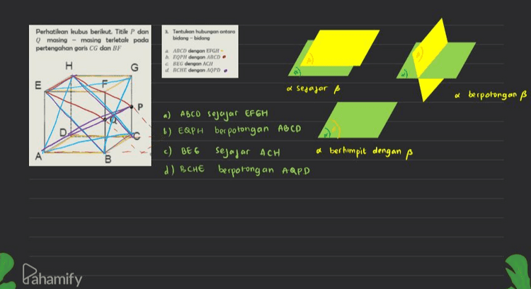 2. Tentulan hubungan antara bidang-bidang Perhatikan kubus berikut. Titik P dan Q masing-masing terletak pada pertengahan garis CG dan BF H. G ANCD dengan EFGH EPW dengan ABCD BIG dengan ACN ACHE dengan APD. E a segajar ß a berpotongan ß a) ABCD sojajar EF GH 6) EQPH berpotongan ABCD c) BEE sejajar ACH d) BCHE berpotongan ARPD a berhimpit dengan p B Pahamify 
н 2. Tentukan hubungan garis dan bidang E חד AH dan BCGF b. HP dan ABCD CPO dan EFGN d. CH dan BDE e ac dan EPH a) AH sejajar BCGF b) HP menembus ABCD c.) PQ sejajar EFGH d) CH sejajar BDE e.) AC menembus tapH D A B Perhatikan gambar berikut : garis terletak paolo bidong gans sejajar bidang gans menembus bidang Pahamify 
1 a AH dan BG- Perhatikan kubus berikut. Titik P dan masing - masing terletak pada pertengahan garis CG dan BF H G F E P g Tentukan hubungan garis a) sejajar e.) bersilangan b. EQ dan HP b) sejajar CAG dan CE. d HQ dan PE c.) berpotongan e PO dan AH d.) berpotongan Perhatikan gambar berikut .) sejafor memiliki kemiring an yang sama Contoh EF don CD •) bersilangan & terletak pada bidang yang berbeda dan hook akan berpotongan Contoh : AD dan GH a) berpotongan & dva garis yang berpotongan di satu kikk Contoh BC dan có A B D C C В. Pahamify 