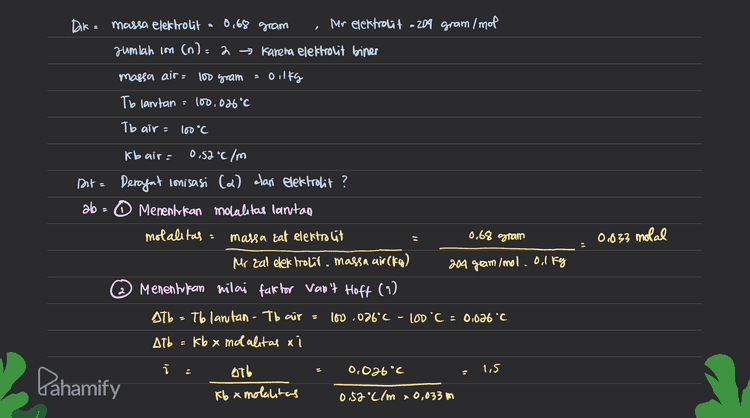 3 Menentukan derajat conisasi (d) izant cica) 1.5=22+ (1-2) 1,5-1 a x=0,5 Kesimpulan = Besarnya derajat ionisasi (a) dari zat elektrolit pada soal adalah 05. Pahamify 
0,68 gram Dik = massa elektrolit Mor elektrolit = 204 gram /mol jumlah con (n)=2 → Karena elektrolit biner massa air= 100 gram - Oilkg Tb lantan : 100.026 °C To air- 100°C kb air: 0,52°C/m Dite 0,68 gram 0,833 molal Deragat conisasi (2) clan elektrolit? ab - O Menentukan molalitas larvtan molalitas = massa tat elektrolit Mr zal elektrolit. massa air (fog) 204 gram /mol. ol kg 2 Menentukan nilai faktor van't Hoft (1) Atb To lantan - Tb air 100 .026°C - 100 C = 0,026 °C Atb kb x molalitas xi . 0,026°C с 1.5 s Pahamify stb Iba mokalitas 0.52°C/m 0,033 m 