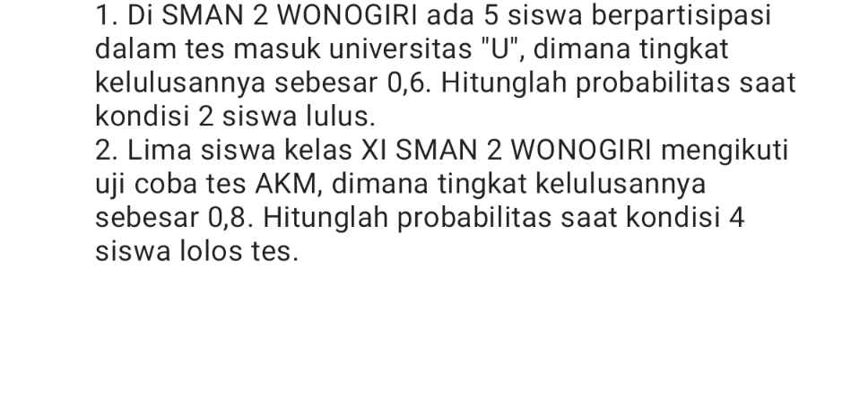 1. Di SMAN 2 WONOGIRI ada 5 siswa berpartisipasi dalam tes masuk universitas "U", dimana tingkat kelulusannya sebesar 0,6. Hitunglah probabilitas saat kondisi 2 siswa lulus. 2. Lima siswa kelas XI SMAN 2 WONOGIRI mengikuti uji coba tes AKM, dimana tingkat kelulusannya sebesar 0,8. Hitunglah probabilitas saat kondisi 4 siswa lolos tes. 