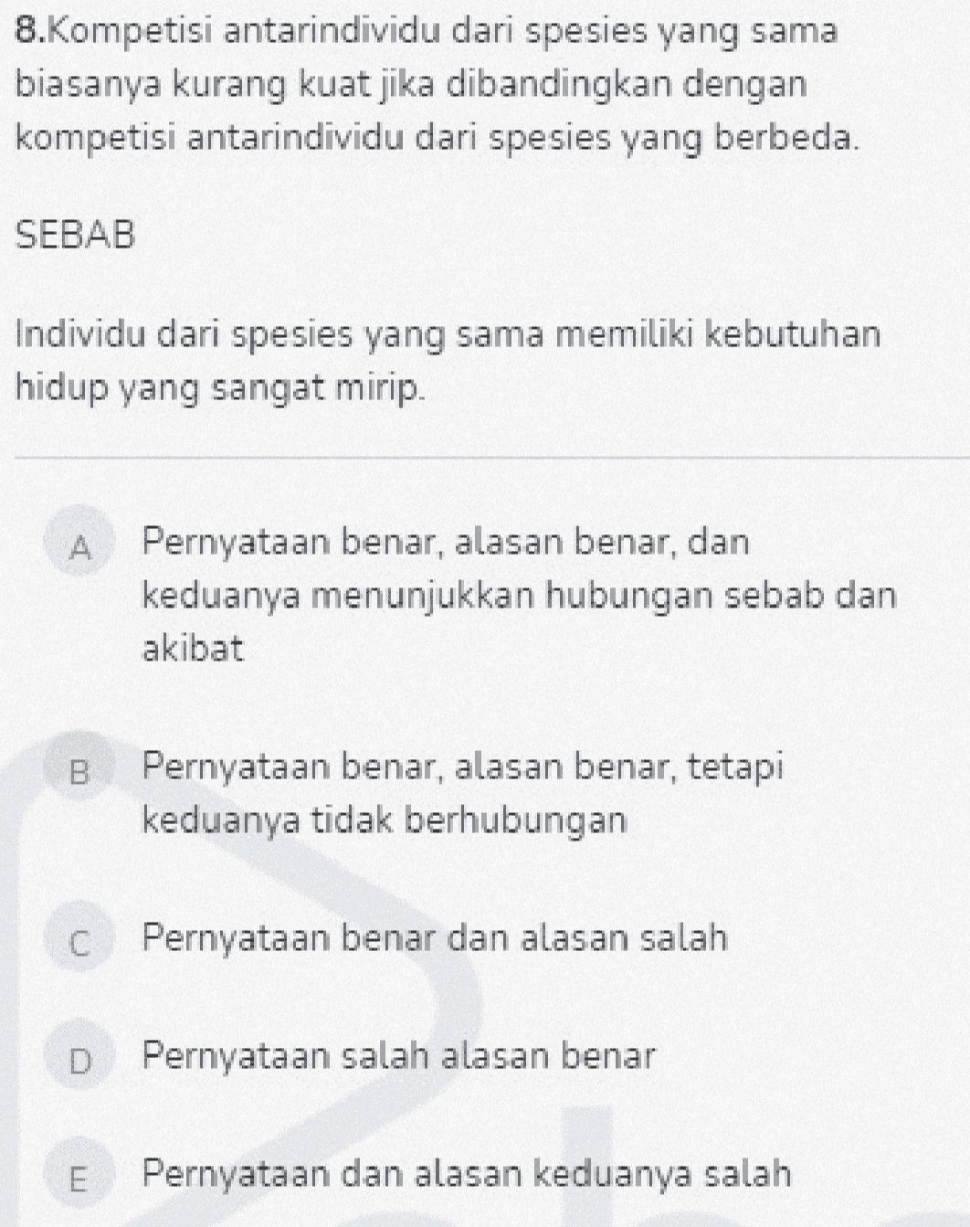 8.Kompetisi antarindividu dari spesies yang sama biasanya kurang kuat jika dibandingkan dengan kompetisi antarindividu dari spesies yang berbeda. SEBAB Individu dari spesies yang sama memiliki kebutuhan hidup yang sangat mirip. A Pernyataan benar, alasan benar, dan keduanya menunjukkan hubungan sebab dan akibat B Pernyataan benar, alasan benar, tetapi keduanya tidak berhubungan C Pernyataan benar dan alasan salah Pernyataan salah alasan benar E Pernyataan dan alasan keduanya salah 