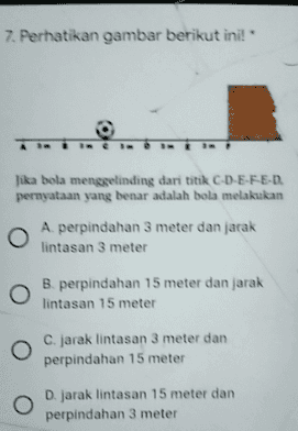 7. Perhatikan gambar berikut ini! Jika bola menggelinding dari titik C-D-E-F-E-D pernyataan yang benar adalah bola melakukan A. perpindahan 3 meter dan jarak lintasan 3 meter B. perpindahan 15 meter dan jarak lintasan 15 meter C. jarak lintasan 3 meter dan perpindahan 15 meter D. jarak lintasan 15 meter dan perpindahan 3 meter 