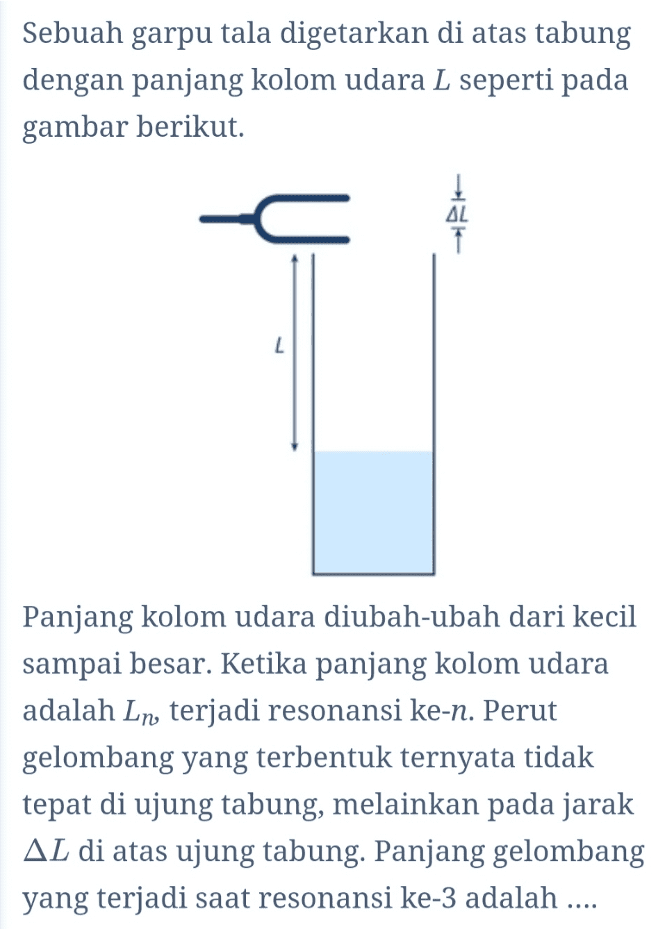 Sebuah garpu tala digetarkan di atas tabung dengan panjang kolom udara L seperti pada gambar berikut. AL L Panjang kolom udara diubah-ubah dari kecil sampai besar. Ketika panjang kolom udara adalah Ln, terjadi resonansi ke-n. Perut gelombang yang terbentuk ternyata tidak tepat di ujung tabung, melainkan pada jarak AL di atas ujung tabung. Panjang gelombang yang terjadi saat resonansi ke-3 adalah .... 