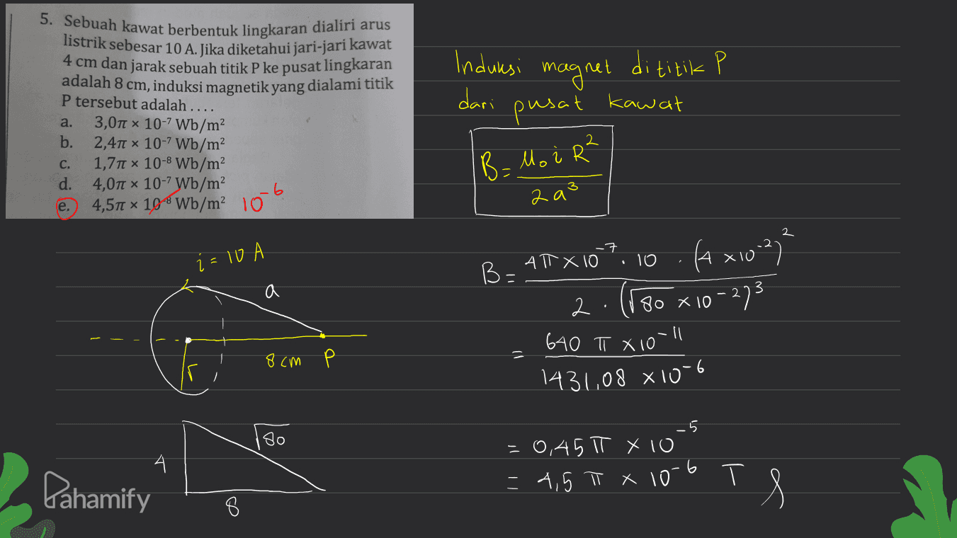 5. Sebuah kawat berbentuk lingkaran dialiri arus listrik sebesar 10 A. Jika diketahui jari-jari kawat 4 cm dan jarak sebuah titik P ke pusat lingkaran adalah 8 cm, induksi magnetik yang dialami titik P tersebut adalah .... 3,01 x 10-7 Wb/m b. 2,411 x 10-7 Wb/m² 1,711 x 10-8 Wb/m² d. 4,071 10-7 Wb/m2 4,57 10% Wb/m 10-6 Induksi magnet dititik P dari pusat kawat a. C. B. Mo i R² 2 a e. 2 -7 i=10 10 B-ATX 10 (A x102) ) 80 x 10-273 a 2 640 π X10 = 8 см Р 1431,08 810-6 _5 180 4. Pahamify -0,45 π x 10 = 4,5 π x 10-6 T тя 