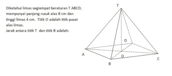 Diketahui limas segiempat beraturan TABCD, mempunyai panjang rusuk alas 8 cm dan tinggi limas 4 cm. Titik O adalah titik pusat alas limas. Jarak antara titik T dan titik B adalah: 