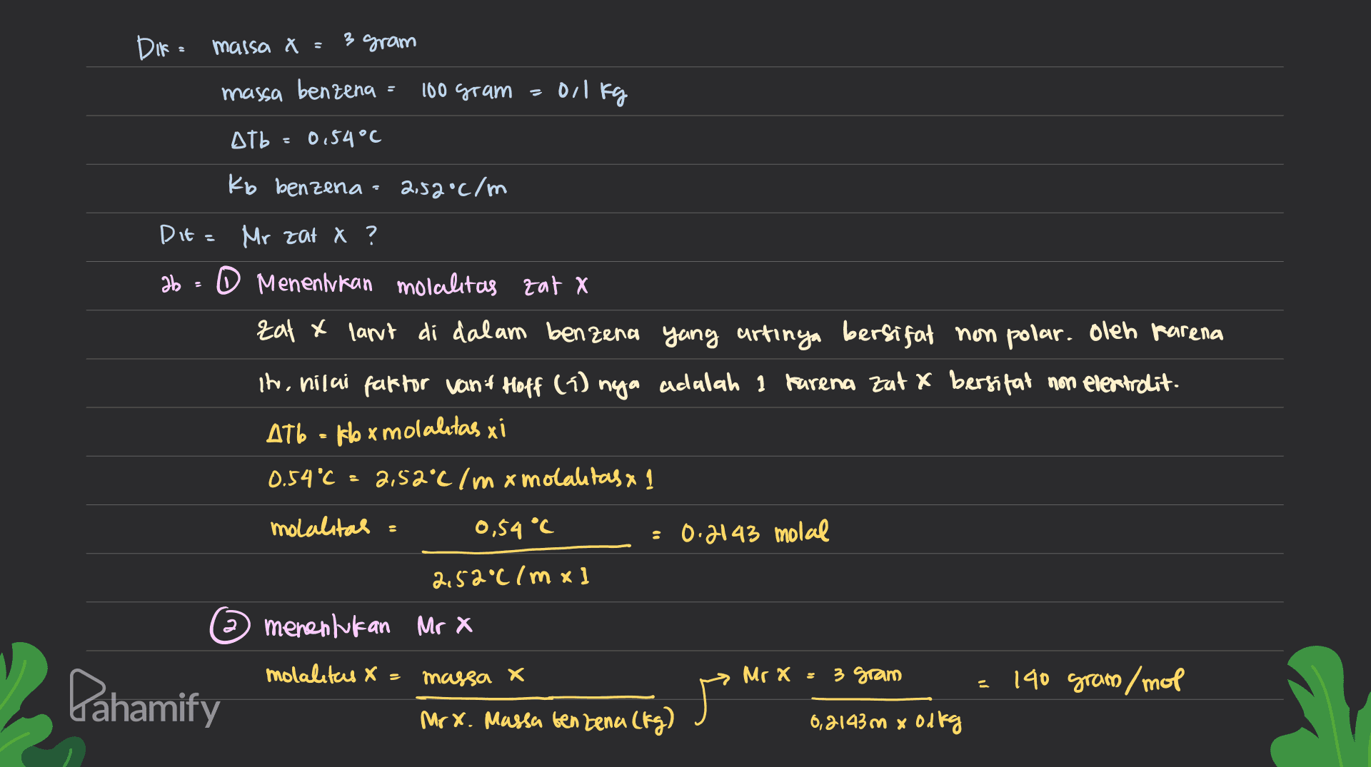 DIf = massa x = 3 gram massa benzena 100 gram = 0,1 kg Atb 0.54°C Kb benzena 2.52°C/m Dit= Mr zat X ? 36 - O Menentukan molalitas zat x Eat & lant di dalam benzena yang artinya bersifat non polar. Oleh karena in, nilai faffor vant Hoff (1) nya adalah 1 karena zatx bersifat non electrolit. AT6 = fbx molalitas xi 0.54 °C 2,52°C / m x molalitas x 1 molalitas 0,54 °C 0.2143 molal 2,52°C /mx] menentukan Mr X molalitas X massa X x Mr X 3 gram = 140 gram /mol Pahamify 广 Mr x. Massa benzena (kg) 0,2143m x olkg 