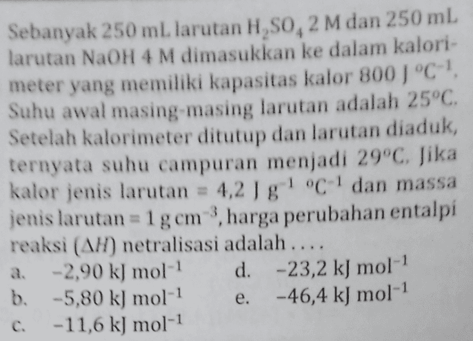 Sebanyak 250 mL larutan H,So, 2 M dan 250 ml larutan NaOH 4 M dimasukkan ke dalam kalori- meter yang memiliki kapasitas kalor 800 1 °C- Suhu awal masing-masing larutan adalah 25°C. Setelah kalorimeter ditutup dan larutan diaduk, ternyata suhu campuran menjadi 29°C. Jika kalor jenis larutan = 4,2 J g! °C-' dan massa jenis larutan = 1g cm , harga perubahan entalpi reaksi (AH) netralisasi adalah .... a. -2,90 k) mol-1 d. -23,2 kJ mol-1 b. -5,80 k) mol-1 -46,4 kJ mol-1 -11,6 k) mol-1 e. 