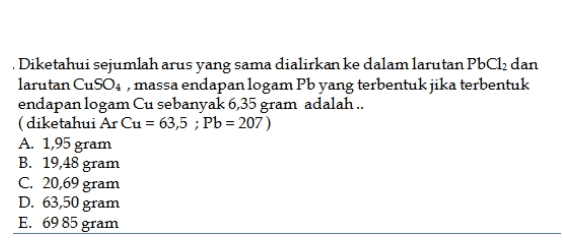 Diketahui sejumlah arus yang sama dialirkan ke dalam larutan PbCl2 dan larutan CuSO4 , massa endapan logam Pb yang terbentuk jika terbentuk endapan logam Cu sebanyak 6,35 gram adalah.. (diketahui Ar Cu = 63,5 ; Pb = 207) A. 1,95 gram B. 19,48 gram C. 20,69 gram D. 63,50 gram E. 69 85 gram 