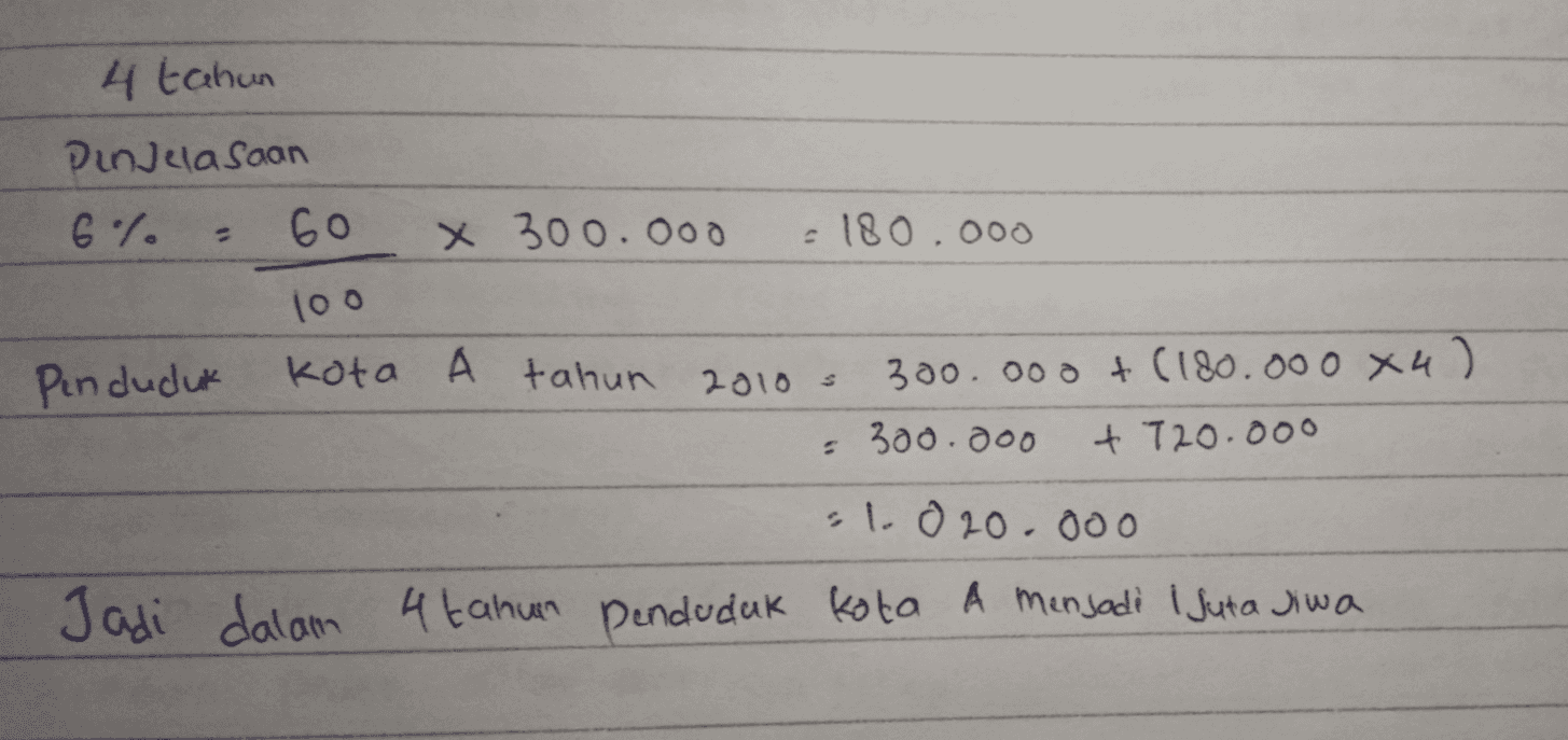 4 tahun Din clasaan 6% 2 60 X 300.000 £180,000 100 Penduduk Kota A tahun 2010 300.000 +(180.000 х4) • 300.000 + 720.000 il.020.000 Jadi dalam 4 tahun penduduk kota A menjadi 1 Juta jiwa 
