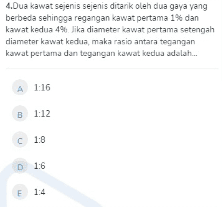 4.Dua kawat sejenis sejenis ditarik oleh dua gaya yang berbeda sehingga regangan kawat pertama 1% dan kawat kedua 4%. Jika diameter kawat pertama setengah diameter kawat kedua, maka rasio antara tegangan kawat pertama dan tegangan kawat kedua adalah... A 1:16 B 1:12 C 1:8 D 1:6 E 1:4 