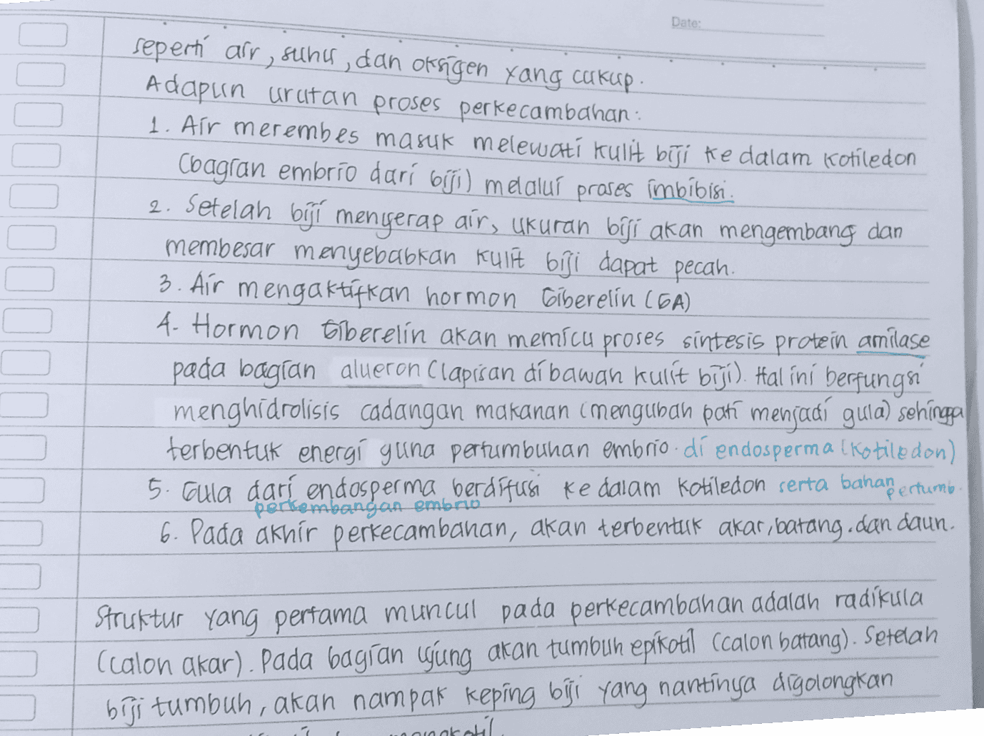 Date: seperti air, suncu, dan oksigen yang cukup Adapun urutan proses perkecambahan 1. Air merembes masuk melewati kulit biji ke dalam kotiledon Coagran embrio dari biji) melalui proses imbibisi. 2. Setelah biji menyerap air, ukuran biji akan mengembang dan membesar menyebabkan kulit biji dapat pecah 3. Air mengaktifkan hormon ciberelin (GA) 4. Hormon Elberelin akan memicu proses sintesis protein amilase pada bagian alueron Clapisan dibawah kulit biji). Hal ini berfungsi menghidrolisis cadangan makanan (mengubah poti menjadi guta) sehinga terbentuk energi guna pertumbuhan embrio.dí endosperma Kotiledon) 5. Gula darí endosperma berdífursi ke dalam kotiledon serta bahaſ ertumb. perkembangan embrio 6. Pada akhir perkecambahan, akan terbentuk akar, batang dan daun. Struktur yang pertama muncul pada perkecambahan adalah radikula (calon akar). Pada bagian ujung akan tumbuh epikotil Ccalon batang). Setelah biſi tumbuh, akan nampak keping biji yang nantinya digolongkan concreti 