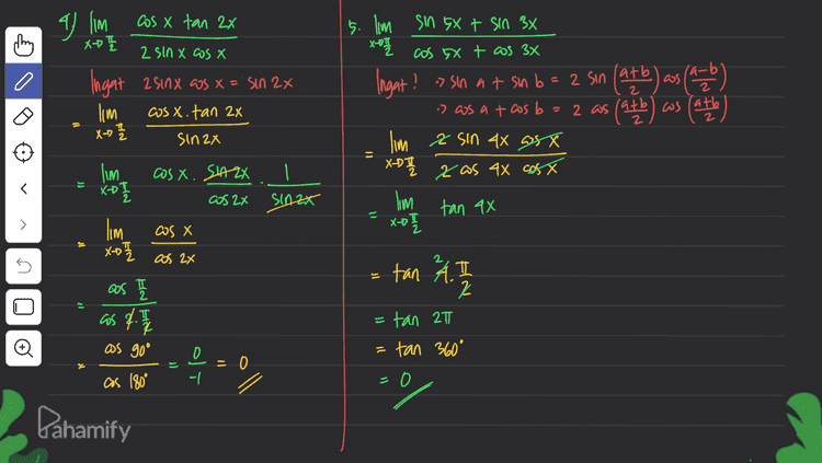 1. lim sin x + tanx 2 X-T X-OT 0 - Gosx 0 JI - I'm o =0 shx X-71 dsinx X lim 1 lim 0 X-T cos X sin X X-RT dlasx .sinx. ) dx I'm sinxt tan XOTI 0 I-cos²x n = 0 )) .: sin²x) lim sinxt tanx X->TI sin²x lim , sinx tanx -T + sin ²x lim | sinx 1 + X-T sinx asx sin²x lim 1 sinx asx sinx 11 > IC t X-DT lim I po + X-T Đ XD0 os x SINX lim I sinx Gunakan turunan Pahamify 
24 Im Sinx + sinx.cos x. XD0 sinx lim SHAX (Sinx + as x) If X-DO SIAX -1 | 3.) I'm sinx-asx X-oh 1-tanx lim Sin x-as X x-D 1 sin cos X lim sinx-cost x- x-D 세 Cosx - sinx cosx Х lim (sin x - asx) X-™I lm (sin x + cos x) = X-DO sino taso = cos x 11 > o ti cosa-sinx = Cos x s - lim (Saxos x) x 17 -(sinx-oost) - OS X lim Xot Đ as as' = -12 12 Pahamify 
a lim thing cos x tan 2x XDI 2 sin X cos X Ingat 2 sinx @os x = "Sin 2x lim cosx. tan 2x X-D 7 Sin2x 5. I'm sin 5X + sin 3x X-07 cos 5X + cos 3x Ingat? »sin at sin b = 2 sin (atb) -b = 2 (ass (a=b) -> ws at cos b = 2 as ( (at latb cos Cath 빨 lim asin ax asx XD zas 4x cost x 1 - lim cosx. SAZ DJ XDI 1 SIAZK 2 cos 2x lim tan 4x 11 > X-D 0 1 cos X Х. 5 lim X7 cos I as f. 7 A 원 JI tan 2 2 tan 21 tan 360° Đ as 90° = = oft as 180° oll 0 Pahamify 
