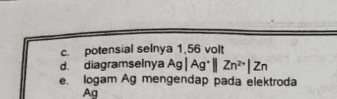 C potensial selnya 1,56 volt d. diagramselnya Ag| Ag || Zn*| Zn logam Ag mengendap pada elektroda Ag e. 
11. Suatu sel volta dari elektroda Ag dan Zn. Bila diketahui : Ag* te = Ag E° = +0,80 volt Zn2+ + 2e = Zn. Eº = - 0,76 volt Maka pernyataan dibawah ini benar, kecuali.. a. logam Ag sebagai katoda b. logam Zn sebagai anoda 