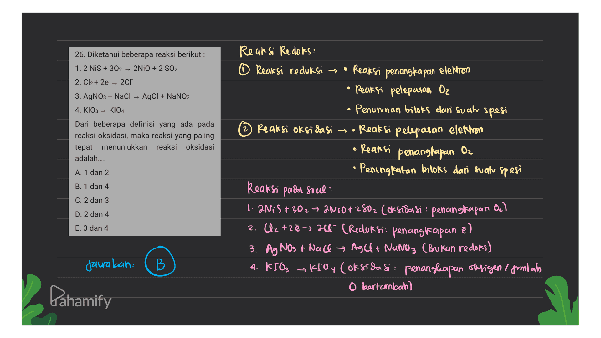 26. Diketahui beberapa reaksi berikut : Reaksi Redots: 1.2 NIS + 302 – 2NiO + 2 SO2 O Reaksi reduksi - • Reaksi penangkapan elektron 2. Cl2 + 2e – 2C1 • Reaksi pelepasan Oz 3. AgNO3 + NaCl – AgCl + NaNO3 4. KIO3 → K104 • Penunnan biloks dan suah spesi Dari beberapa definisi yang ada pada 2) - Reaksi oksidasi • Reaksi pelepasan elettron reaksi oksidasi, maka reaksi yang paling tepat menunjukkan reaksi oksidasi • Reaksi penangkapan Oz adalah.... Peningfatan bloks dan suah spesi A. 1 dan 2 B. 1 dan 4 Reaksi pada soul C. 2 dan 3 1. NiS +30₂7 2N10+2502 (oksidasi : penangkapan +302 D. 2 dan 4 2. Uz tzē 20- (Reduksi: penangkapan el » 3. Ag NO3 + Nace → Ag Cl + NaNO3 (Bukun redors) B 4. KIO, KIOye oksidasi: penangkapan oksigen i jumlah O bertambah) O₂) E. 3 dan 4 ) Jawaban: Lahamify 
