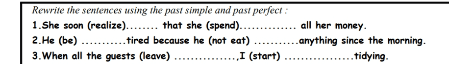 Rewrite the sentences using the past simple and past perfect : all her money. 1. She soon (realize)........ that she (spend)........ 2.He (be) ........... tired because he (not eat) ........... anything since the morning. 3. When all the guests (leave) ,I (start) tidying. 
