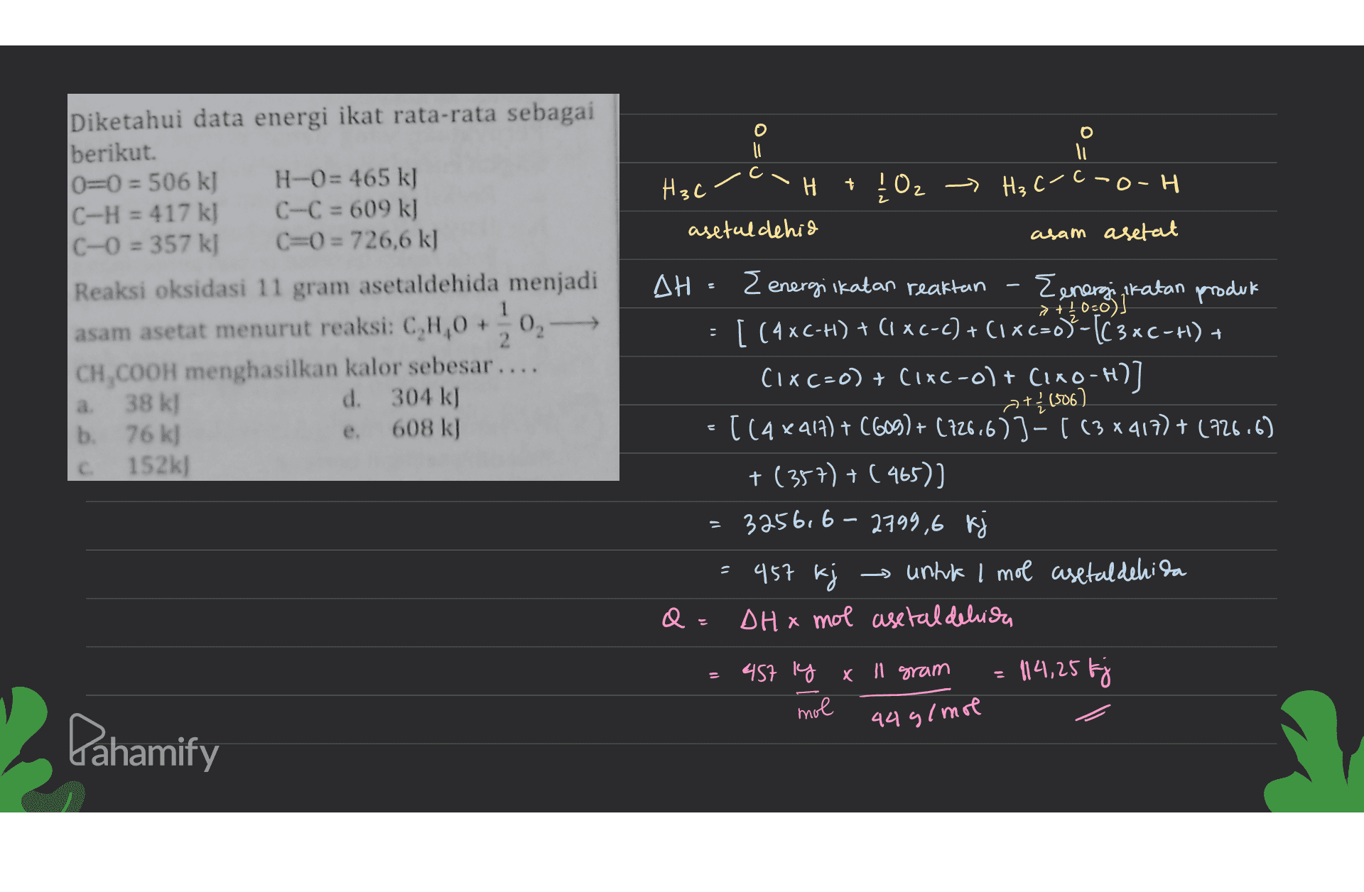 li = Diketahui data energi ikat rata-rata sebagai berikut 0=0 = 506 k] H-0= 465 k) C-H = 417 k] C-C = 609 k] C-0 = 357 kJ C=0 = 726,6 k] Reaksi oksidasi 11 gram asetaldehida menjadi asam asetat menurut reaksi: C,H,0 +0 CH,COOH menghasilkan kalor sebesar .... 38 kJ d. 304 kJ 76 k] e. 608 kJ c 152k] . +1506) b. H3c H + ļOz -> Hz (-6-0-H asetaldehid asam asetat AH { energiikatan reaktan {energing ikatan produk [ (4xC-H) + (1 XC-C) + (1xC=0-[3xC-H) + (IXC-0) + (1x2-0) + CiXO-H)] [(4 x 917) + (609) + (126,673-113*417) + (726.6) + (357) + (465) 3256, 6-2799,6 kj → untuk 1 mol asetaldehida DH x mol asetal delica 457 ly x 11 gram 114,25 kj mol 457 kj 44 g/mol Pahamify 