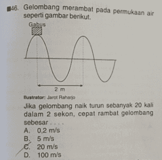 146. Gelombang merambat pada permukaan air seperti gambar berikut. Gabus n 2 m llustrator: Jarot Raharjo Jika gelombang naik turun sebanyak 20 kali dalam 2 sekon, cepat rambat gelombang sebesar ... A. 0,2 m/s B. 5 m/s C. 20 m/s D. 100 m/s 
