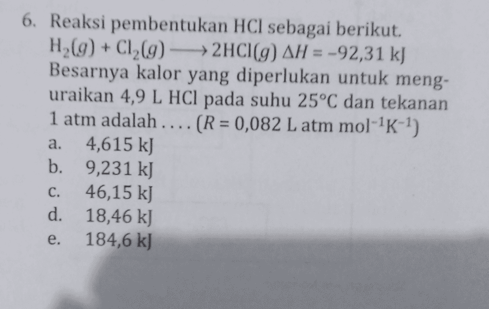 6. Reaksi pembentukan HCl sebagai berikut. H (9) + C1 (9) - 2HCl(9) AH = -92,31 kJ Besarnya kalor yang diperlukan untuk meng- uraikan 4,9 L HCl pada suhu 25°C dan tekanan 1 atm adalah .... (R = 0,082 L atm mol--?) 4,615 kJ b. 9,231 k] 46,15 kJ d. 18,46 kJ 184,6 kJ a. C. e. 