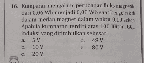 16. Kumparan mengalami perubahan fluks magnetik dari 0,06 Wb menjadi 0,08 Wb saat bergerak di dalam medan magnet dalam waktu 0,10 sekon. Apabila kumparan terdiri atas 100 lilitan, GGL induksi yang ditimbulkan sebesar.... 5 V d. 48 V b. 10 V 80 V 20 V a. e. C. HOTS 