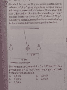 Benda A bermassa 30 g memiliki muatan listrik sebesar -0,4 C yang digantung dengan seutas tali dengan massa tali diabaikan. Muatan listrik B dan diletakkan di antara benda A dengan besar muatan berturut-turut -0,27 uC dan -0,28 C Akibatnya, benda A mengalami interaksi terhadap kedua muatan listrik seperti gambar berikut. 6 cm 15 cm Jika konstanta Coulomb k = 9 10 Nm2/C dan percepatang = 10 m/s', besar tegangan tali pada benda tersebut adalah .... a 0,14 N d 0,34 N b. 0.28 N e 0,46 N C C 0,30 N 