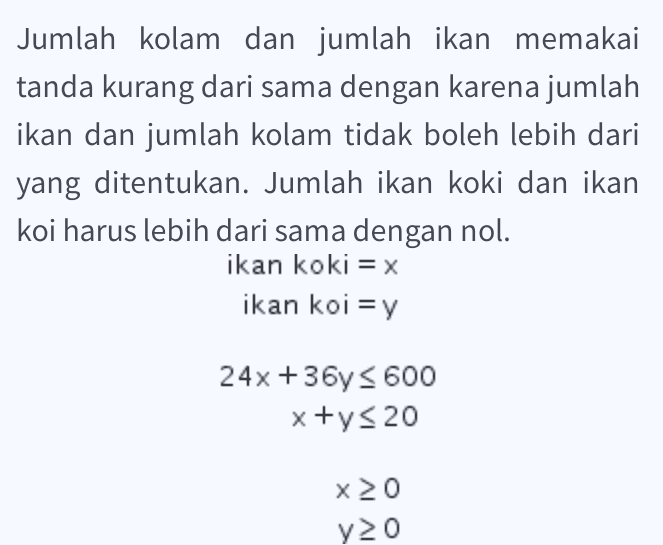 x+y< 20, 2x + 3y< 50, x>0, VXO 
Jumlah kolam dan jumlah ikan memakai tanda kurang dari sama dengan karena jumlah ikan dan jumlah kolam tidak boleh lebih dari yang ditentukan. Jumlah ikan koki dan ikan koi harus lebih dari sama dengan nol. ikan koki = x ikan koi = y 24x +36 < 600 x+y20 x20 y20 