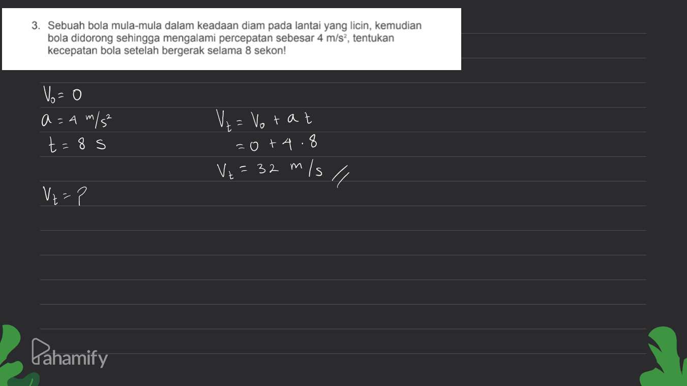 3. Sebuah bola mula-mula dalam keadaan diam pada lantai yang licin, kemudian bola didorong sehingga mengalami percepatan sebesar 4 m/s?, tentukan kecepatan bola setelah bergerak selama 8 sekon! Vo=0 a = 4 m/s² t=8s Ve= Votat =0+ 4.8 V2 = 32 m/s 4 Vz=? Pahamify 
