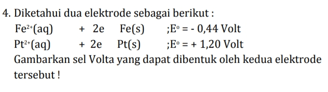 4. Diketahui dua elektrode sebagai berikut: Fe2(aq) + 2e Fe(s) ;E = - 0,44 Volt Pt+(aq) + 2e Pt(s) ;E° = + 1,20 Volt Gambarkan sel Volta yang dapat dibentuk oleh kedua elektrode tersebut! 