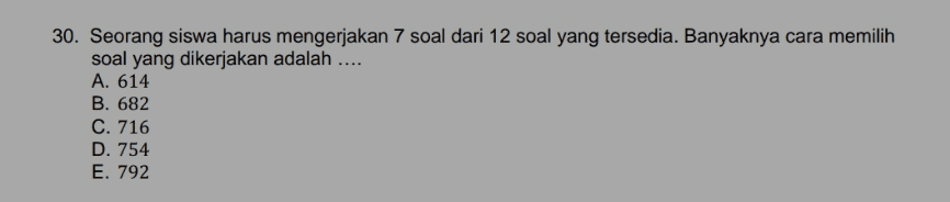30. Seorang siswa harus mengerjakan 7 soal dari 12 soal yang tersedia. Banyaknya cara memilih soal yang dikerjakan adalah .... A. 614 B. 682 C. 716 D. 754 E. 792 