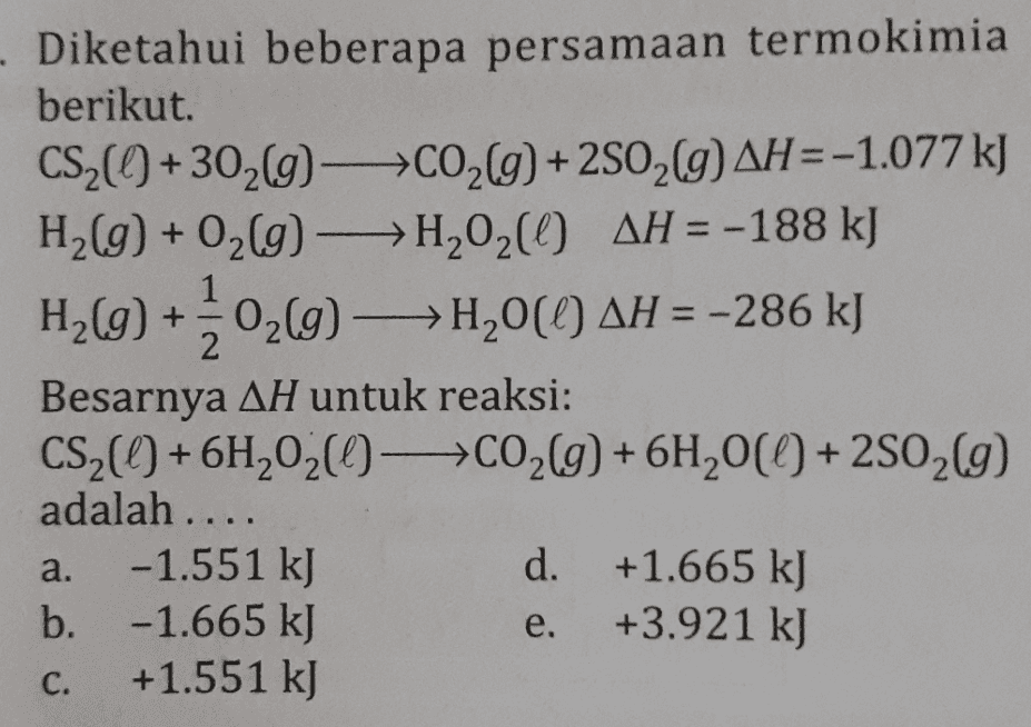 - Diketahui beberapa persamaan termokimia berikut. CS2(+3029-CO2(g) + 2802(g) AH=-1.077 kJ H2(g) + O2(g) →→H,020 AH = -188 kJ H2(g) +40266) —>H20(0) AH = -286 kJ Besarnya AH untuk reaksi: CS2() + 6H2020-C02(g) + 6H20(() +2502(9) adalah .... -1.551 kJ d. +1.665 kJ b. -1.665 kJ +3.921 kJ +1.551 kJ a. e. C. 