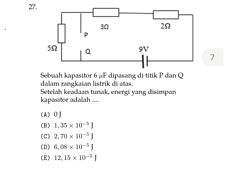 27. 30 222 P 7 522 Q 9V HI Sebuah kapasitor 6 uF dipasang di titik P dan Q dalam rangkaian listrik di atas. Setelah keadaan tunak, energi yang disimpan kapasitor adalah .... (A) OJ (B) 1,35 x 10-5 J (C) 2,70 x 10-5 J (D) 6,08 x 10-5 J (E) 12, 15 x 10-5 J 2 
