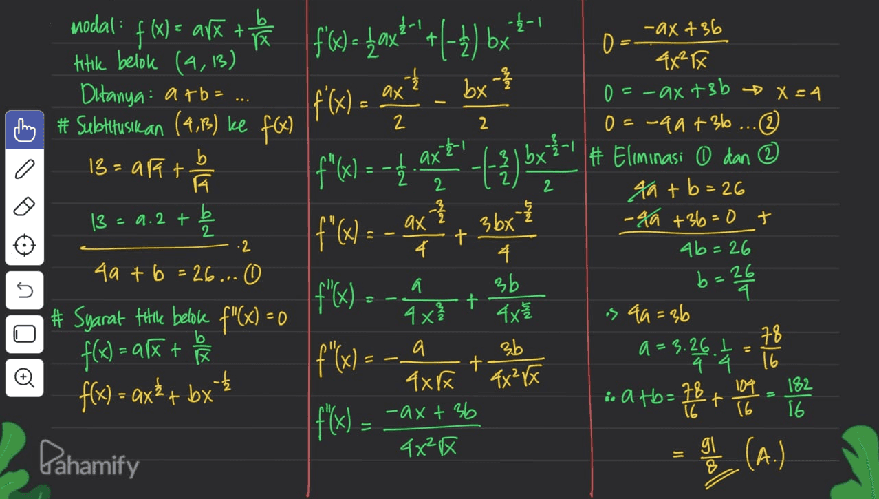 -4-1 - by - 3 Modal : x+ X titik belok (4,13) Ditanya: atb= h # Subtitusik an (4,13) ke f(x) 13= arat A 13 = 9.2 + b 2 2 f'x) = ax ² + (-2) bx |f f'(x) = ax axt f'(x) = - ax ? 3bx b u ve - ax +36 0 4X²X 0 = - ax +3b = x=4 0=-40+36 ... # Eliminasi 0 dan ② 4a+b=26 - 40 +36=0 + + ab=26 b = = 26 4 es 49 = 36 a=3.26.1 78 4.4 16 i atb= 78 104 182 t 16 16 16 2 + 2 4 4 4a + b = 26... 0 n f'(x) = - 2 x + # Syarat Fitle belok F"(x) = 0 3b 4x 這 3b + Q f(x) = ax + b f(x) = axŁ + bx - - 4x²x f f(x) = -ax + 36 4xx 4x区 Pahamify gi (A.) 