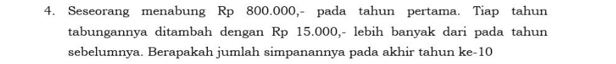 Seseorang menabung Rp 800.000,- pada tahun pertama. Tiap tahun tabungannya ditambah dengan Rp 15.000,- lebih banyak dari pada tahun sebelumnya. Berapakah jumlah simpanannya pada akhir tahun ke-10 