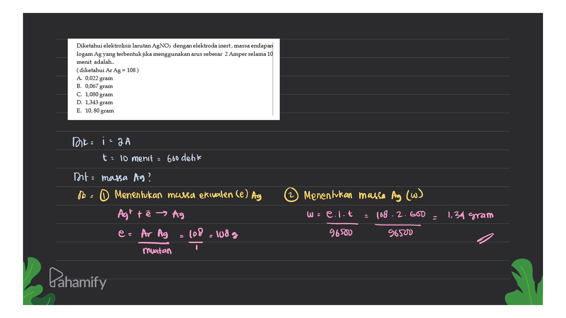 Diketahui elektrolisis larutan AgNO3 dengan elektroda inert, massa endapan logam Ag yang terbentuk jika menggunakan arus sebesar 2 Amper selama 10 menit adalah.. (diketahui Ar Ag = 108) A. 0,022 gram B. 0,067 gram C. 1,080 gram D. 1,343 gram E. 10, 80 gram Trik: izaa t: 10 menit = 600 denk 2 Menentukan massa Ag (w) Dit massa Ag? No 0 Menentukan massa ekivalen (e) Ay Agt te → Ag e= Ar Ag = 108 108 g w: e.i.t 108. 2. GOD - 1,34 gram 9650 96500 muatan Pahamify 