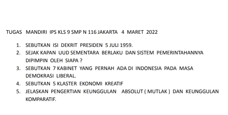II.JAWABLAH PERTANYAAN DI BAWAH INI DENGAN BENAR ! 1. MENGAPA EFNEI DATANG KE INDONESIA ? APA TUJUANNYA? 2.JELASKAN SEBAB TERJADINYA PERTEMPURAN 10 NOVEMBER 1945 DI SURABAYA! 3.JELASKAN DAMPAK PERUNDINGAN RENVILE BAGI TENTARA NASIONAL INDONESIA. 4.SEBUTKAN ISI POKOK DARI HASIL KONFERENSI MEJA BUNDAR DI DEN HAAG,BELANDA ! 5.APA PERBEDAAN AGRESI MILITER 1 DAN AGRESI MILITER II YANG DILAKUKAN BELANDA ? 
TUGAS MANDIRI IPS KLS 9 SMP N 116 JAKARTA 4 MARET 2022 1. SEBUTKAN ISI DEKRIT PRESIDEN 5 JULI 1959. 2. SEJAK KAPAN UUD SEMENTARA BERLAKU DAN SISTEM PEMERINTAHANNYA DIPIMPIN OLEH SIAPA? 3. SEBUTKAN 7 KABINET YANG PERNAH ADA DI INDONESIA PADA MASA DEMOKRASI LIBERAL. 4. SEBUTKAN 5 KLASTER EKONOMI KREATIF 5. JELASKAN PENGERTIAN KEUNGGULAN ABSOLUT ( MUTLAK) DAN KEUNGGULAN KOMPARATIF. 