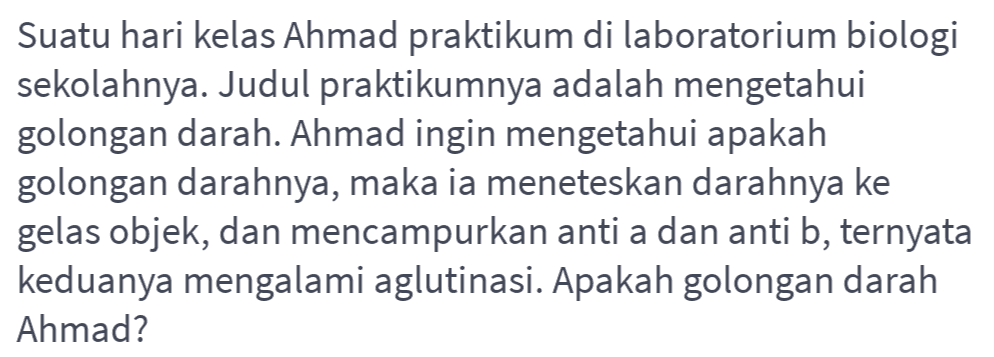 Suatu hari kelas Ahmad praktikum di laboratorium biologi sekolahnya. Judul praktikumnya adalah mengetahui golongan darah. Ahmad ingin mengetahui apakah golongan darahnya, maka ia meneteskan darahnya ke gelas objek, dan mencampurkan anti a dan anti b, ternyata keduanya mengalami aglutinasi. Apakah golongan darah Ahmad? 