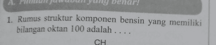 A 1. Rumus struktur komponen bensin yang memiliki bilangan oktan 100 adalah .. CH 
9. Endapan X terbentuk ketika bensin yang mengandung zat aditif TEL dibakar. Endapan tersebut dapat dihilangkan dengan cara menambahkan senyawa dibromoetana sehingga terbentuk senyawa Y. Senyawa Y yang terbentuk dapat mengakibatkan kerusakan otak. Endapan X dan senyawa Y yang dimaksud berturut-turut adalah .... a. b. 4 C. d. Pb(C2H3), dan PbBr2 Pbo, dan PbBr Pb0, dan PbBr2 PbO dan PbBr2 PbO dan PbBr2 e. 
fermati tabel berikut! Bahan Bakar Ketukan/detik Banyak Jelaga (gram) Р 15 - 19 23 - 28 3-5 6 - 11 R 4-7 7- 12 S 8-11 12-17 T 10 - 15 16 - 23 Berdasarkan data tersebut, bahan bakar yang meng- alami pembakaran paling sempurna adalah.... P. d. S Xe e. T R a. c. 