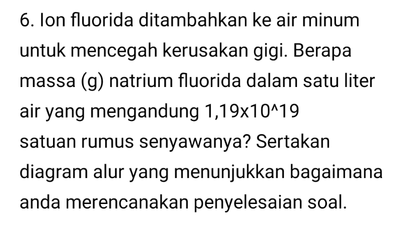 6. Ion fluorida ditambahkan ke air minum untuk mencegah kerusakan gigi. Berapa massa (g) natrium fluorida dalam satu liter air yang mengandung 1,19x10^19 satuan rumus senyawanya? Sertakan diagram alur yang menunjukkan bagaimana anda merencanakan penyelesaian soal. 