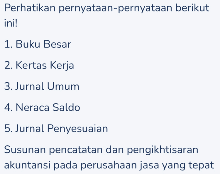 Pilihan Jawaban A 1-2-3-4-5 B 2-4-3-5-1 С 3-1-4-5-2 D 4-2-5-1-3 E 5-3-2-1-4 
Perhatikan pernyataan-pernyataan berikut ini! 1. Buku Besar 2. Kertas Kerja 3. Jurnal Umum 4. Neraca Saldo 5. Jurnal Penyesuaian Susunan pencatatan dan pengikhtisaran akuntansi pada perusahaan jasa yang tepat 