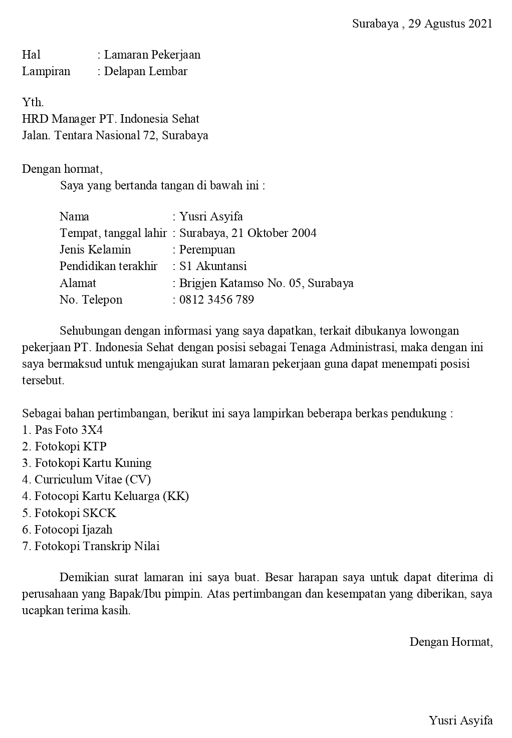 Surabaya , 29 Agustus 2021 Hal Lampiran : Lamaran Pekerjaan : Delapan Lembar Yth. HRD Manager PT. Indonesia Sehat Jalan. Tentara Nasional 72, Surabaya Dengan hormat, Saya yang bertanda tangan di bawah ini : Nama : Yusri Asyifa Tempat, tanggal lahir : Surabaya, 21 Oktober 2004 Jenis Kelamin : Perempuan Pendidikan terakhir : S1 Akuntansi Alamat : Brigjen Katamso No. 05, Surabaya No. Telepon : 0812 3456 789 Sehubungan dengan informasi yang saya dapatkan, terkait dibukanya lowongan pekerjaan PT. Indonesia Sehat dengan posisi sebagai Tenaga Administrasi, maka dengan ini saya bermaksud untuk mengajukan surat lamaran pekerjaan guna dapat menempati posisi tersebut. Sebagai bahan pertimbangan, berikut ini saya lampirkan beberapa berkas pendukung : 1. Pas Foto 3X4 2. Fotokopi KTP 3. Fotokopi Kartu Kuning 4. Curriculum Vitae (CV) 4. Fotocopi Kartu Keluarga (KK) 5. Fotokopi SKCK 6. Fotocopi Ijazah 7. Fotokopi Transkrip Nilai Demikian surat lamaran ini saya buat. Besar harapan saya untuk dapat diterima di perusahaan yang Bapak/Ibu pimpin. Atas pertimbangan dan kesempatan yang diberikan, saya ucapkan terima kasih. Dengan Hormat, Yusri Asyifa 