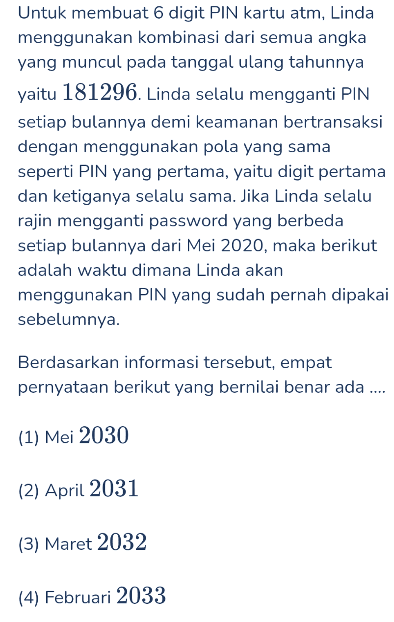 Untuk membuat 6 digit PIN kartu atm, Linda menggunakan kombinasi dari semua angka yang muncul pada tanggal ulang tahunnya yaitu 181296. Linda selalu mengganti PIN setiap bulannya demi keamanan bertransaksi dengan menggunakan pola yang sama seperti PIN yang pertama, yaitu digit pertama dan ketiganya selalu sama. Jika Linda selalu rajin mengganti password yang berbeda setiap bulannya dari Mei 2020, maka berikut adalah waktu dimana Linda akan menggunakan PIN yang sudah pernah dipakai sebelumnya. Berdasarkan informasi tersebut, empat pernyataan berikut yang bernilai benar ada .... (1) Mei 2030 (2) April 2031 (3) Maret 2032 (4) Februari 2033 