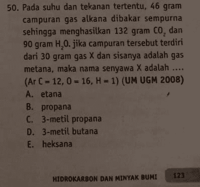 50. Pada suhu dan tekanan tertentu, 46 gram campuran gas alkana dibakar sempurna sehingga menghasilkan 132 gram CO, dan 90 gram H,0.jika campuran tersebut terdiri dari 30 gram gas X dan sisanya adalah gas metana, maka nama senyawa X adalah .... (Ar C - 12,0 = 16, H = 1) (UM UGM 2008) A. etana B. propana C. 3-metil propana D. 3-metil butana E. heksana 123 HIDROKARBON DAN MINYAK BUMI 