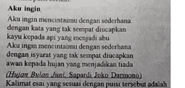 Aku ingin Aku ingin mencintaimu dengan sederhana dengan kata yang tak sempat diucapkan kayu kepada api yang menjadi abu Aku ingin mencintaimu dengan sederhana dengan isyarat yang tak sempat diucapkan awan kepada hujan yang menjadikan tiada (Hujan Bulan Juni. Sapardi Joko Damono) Kalimat csai yang sesuai dengan puisi tersebut adalah 