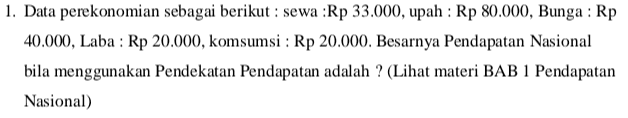 1. Data perekonomian sebagai berikut : sewa :Rp 33.000, upah : Rp 80.000, Bunga : Rp 40.000, Laba : Rp 20.000, komsumsi : Rp 20.000. Besarnya Pendapatan Nasional bila menggunakan Pendekatan Pendapatan adalah ? (Lihat materi BAB 1 Pendapatan Nasional) 