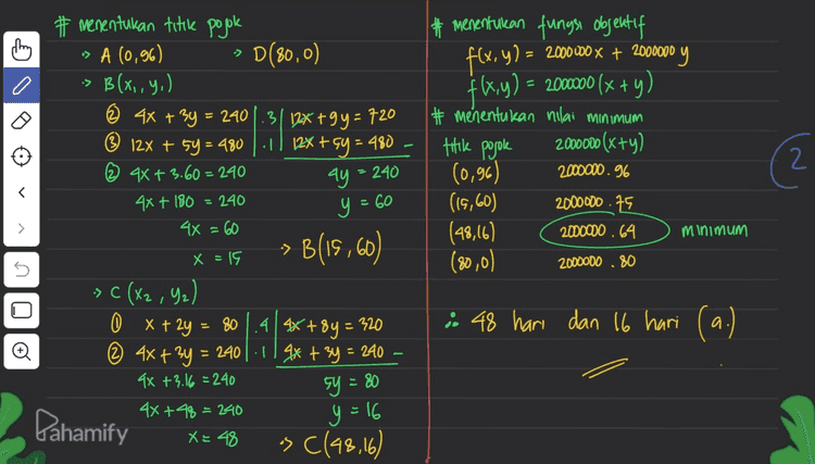 -D ching Ⓡ 12x + 5y > 480 |(0,96), (40,0) X040 Y 960 (0,0) 12.0 75.0 7480 x 0 I 12 SA (0,96) 2 3 80 240 @ < BB(x,,G,) # Buat model matematika tinggi menengah rendah I(x) 4 Icy) 5 80 480 > x + 2y = 80 0 » 4x + 3y > 240 ... ① ► 12x + 5y > 480 X=0 # menentukan daerah penyelesaian > 80 (0.40), (80,0) Y 1401010+2.0 >80 x 4x+3y > 240 (0,0) (080), (60,0) y 1800l 40+30 3,2408 > 40 -> 1 y so UTU -C (X2,42] 0 x+2y x1080 -- (0,0) D(8010) -D 40 60 80 X 1060 Pahaminy 
They => -> :> |:D # menentukan fungsi objektif f(x,y) = 2000000 x + 2000000 f(x,y) = 20000 (x + y) # menentukan nilai minimum 2000000 (x+y) (0,96) 2000000.96 (15,60) 2000000.75 (48,16) 2000000.64 180,0) 2000000 .80 titik posole (2 240 ay = 240 y = 60 # menentukan titile pojok A (0,96) D(80,0) B(x,,Y,) © 4x + 3y = 240 1.3112x +9y = 720 ® 12x + 5y = 480 1 / 12x + 5y = 480 © 4x + 3.60 = 240 4x+ 180 4x = 60 B(15,60) X = 15 -> C (X2, ya) 0 x + 2y = 80.4 4x+8y = 320 @ 4x + 3y = 2401-119*+ 3y = 240 4x + 3.16 =240 sy = 80 4X+48 = 240 -> C(48,16) minimum -> ง OLU ; 48 hari dan 16 hari (a.) Pahamify y=16 X = 48 
