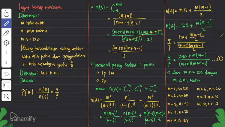 subtitusikan min ke 0, Sehingga didapatkan in dan memenuhi adalah M = 10 , 1 = 12 n yang & mt n=10+12=22 ( s Pahamify 
man Ingat konsep kom banasi chien Diketahui : m bola putih » n(s) = CM mim-) n(A)= m.nt (M+n) 2 (M+n-2)! 2! m M(M-1 2 (m+n) (m+n-1) (M+Azt! min-1) (MIAZ)[.2! 120+ 5 2 (m+n) (m +1-1) (M+n) (min-1) ㅋ 2 In(A) = 120+ n bola merah = m.n=120 2 240 +m(M_) Peluang terambilnya paling sedikit satu bola putih dari pengambilan 2 bola sekaligus yaitu s Ditanya: m + n = ... > 도 5 Jawab: PLA) - 469) - n(A5 n(s) 7 5 0 is terambil paling sedikit I putih 구 7 (M+n)(m+n-1) » Ip lm -> dari M. u=120 dengan -> 2p m<n, maka maka n(A)= Ch.ch+ch M=1, n=120 m=6, n=20 m n! M! M=2,0=60 M = 8,0 =1s t (M-1)!!! (n-1)!!!! .(M-2)!2! M=3, 1=40 M: 10,1 = 12 m(n-1)! n(n-1)! + m(-1)(M-2)! Me 4, n = 30 (M-1)! (n-1)! (M-2)! .2 M=5,0=24 o n(A)= M! Dahamify 