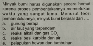 Minyak bumi harus digunakan secara hemat karena proses pembentukannya memerlukan waktu yang sangat lama. Menurut teori pembentukannya, minyak bumi berasal dari .... a. gunung berapi b. air laut yang terpendam C. reaksi alkali dan gas CO, d. reaksi besi karbida dan air e. pelapukan hewan dan tumbuhan 