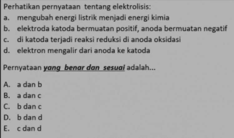 Perhatikan pernyataan tentang elektrolisis: a. mengubah energi listrik menjadi energi kimia b. elektroda katoda bermuatan positif, anoda bermuatan negatif di katoda terjadi reaksi reduksi di anoda oksidasi d. elektron mengalir dari anoda ke katoda c. Pernyataan yang benar dan sesuai adalah... A. a dan b B. a danc C. b dan c D. b dan d E. c dan d 
Perhatikan gambar sel elektrolisis yang berisi larutan Cols ; POWER SUPPLY ELECTROLYTE Ag Cu a. Reaksi pada katoda : 2H20 + 2e → H3 + 2OH b. Reaksi pada katoda : Co" + 3e → Co c. Reaksi pada anoda : 2CH → Cl2 +2e d. Reaksi pada anoda : Ag → Ag+ le e. Reaksi pada anoda : Cu → Cu Pernyataan yang sesuai dan benar adalah... A. a dan c B. a dan e C. b dan c D. b dan d E. b dan e 