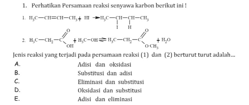 1. Perhatikan Persamaan reaksi senyawa karbon berikut ini ! 1. HỌC-CH=CH-CH,+ HI -HAC-CH-CH-CH, IT I H 2. HC-CH2-C + HC-OHH.C-CH-C +HO OH CO-CH Jenis reaksi yang terjadi pada persamaan reaksi (1) dan (2) berturut turut adalah... A. Adisi dan oksidasi B. Substitusi dan adisi C. Eliminasi dan substitusi D. Oksidasi dan substitusi E. Adisi dan eliminasi 